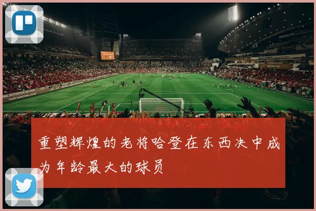 重塑辉煌的老将哈登在东西决中成为年龄最大的球员