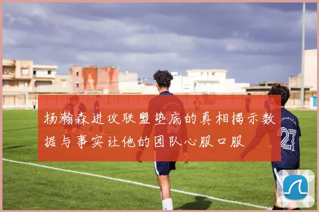 杨瀚森进攻联盟垫底的真相揭示数据与事实让他的团队心服口服