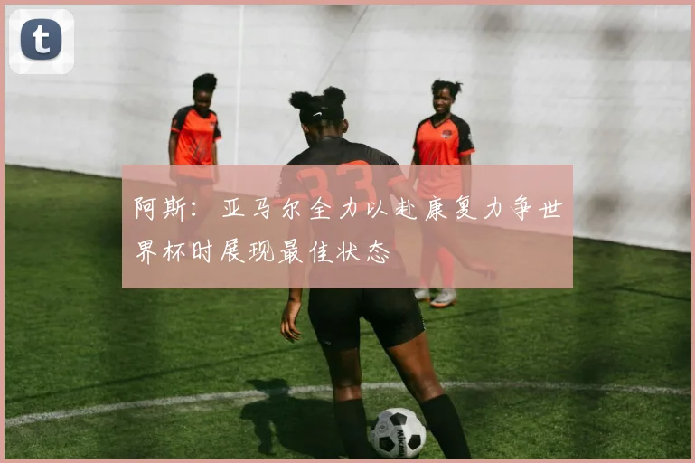 阿斯：亚马尔全力以赴康复力争世界杯时展现最佳状态