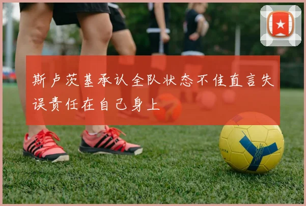 斯卢茨基承认全队状态不佳直言失误责任在自己身上