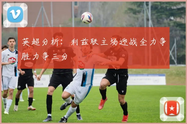 英超分析：利兹联主场迎战全力争胜力争三分