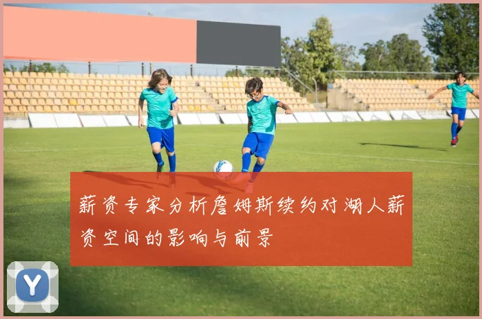 薪资专家分析詹姆斯续约对湖人薪资空间的影响与前景