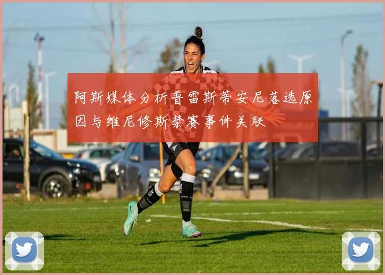 阿斯媒体分析普雷斯蒂安尼落选原因与维尼修斯禁赛事件关联