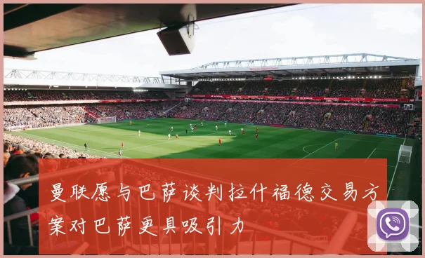 曼联愿与巴萨谈判拉什福德交易方案对巴萨更具吸引力