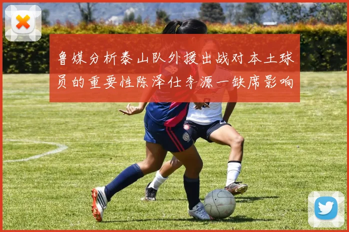 鲁媒分析泰山队外援出战对本土球员的重要性陈泽仕李源一缺席影响显著