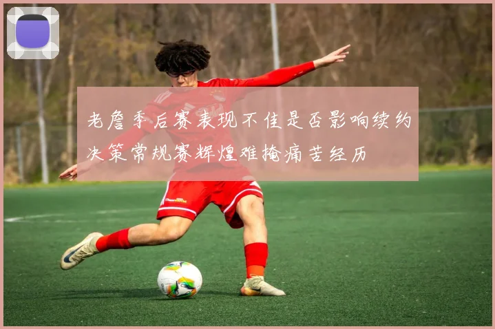老詹季后赛表现不佳是否影响续约决策常规赛辉煌难掩痛苦经历