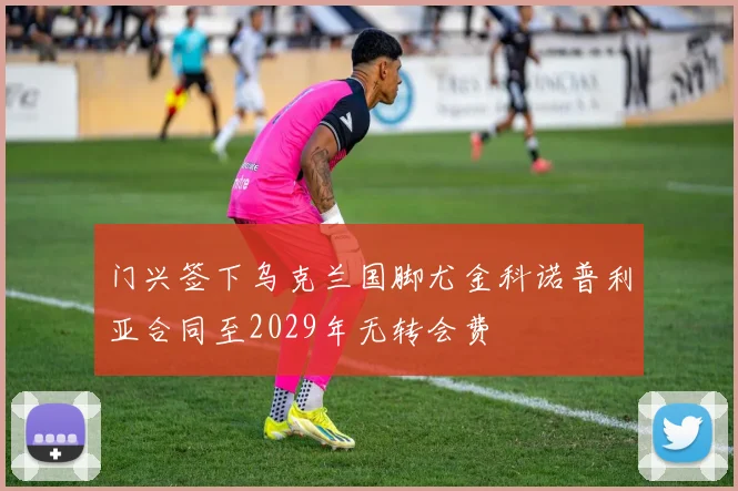 门兴签下乌克兰国脚尤金科诺普利亚合同至2029年无转会费