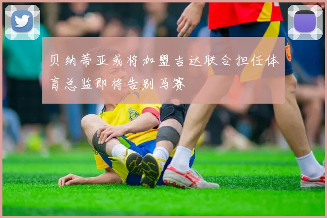 贝纳蒂亚或将加盟吉达联合担任体育总监即将告别马赛