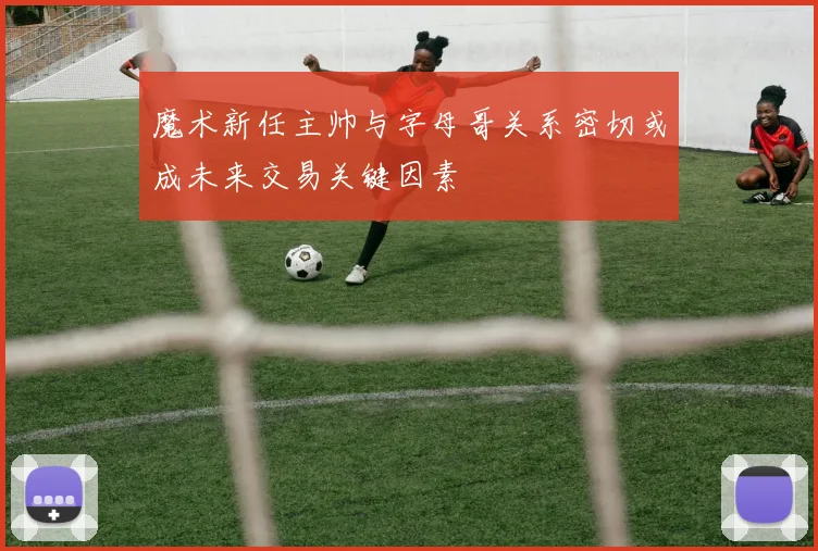 魔术新任主帅与字母哥关系密切或成未来交易关键因素