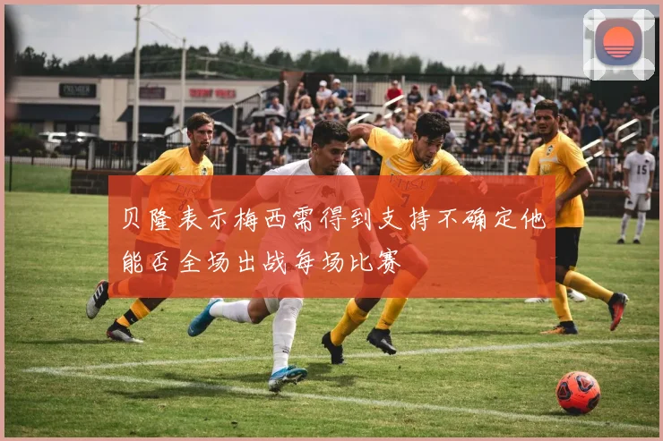 贝隆表示梅西需得到支持不确定他能否全场出战每场比赛