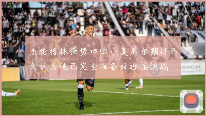 杰伦格林强势回归小奥尼尔期待已久认为他已完全准备好迎接挑战