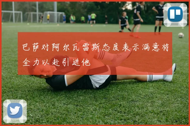 巴萨对阿尔瓦雷斯态度表示满意将全力以赴引进他