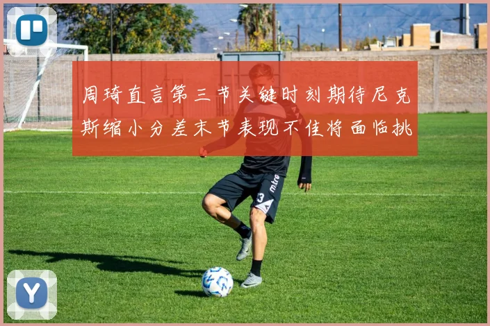 周琦直言第三节关键时刻期待尼克斯缩小分差末节表现不佳将面临挑战