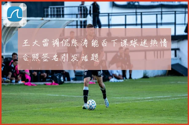 王大雷调侃陈涛能否下课球迷热情合照签名引发话题