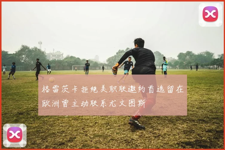 格雷茨卡拒绝美职联邀约首选留在欧洲曾主动联系尤文图斯