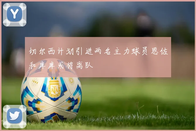 切尔西计划引进两名主力球员恩佐和库库或将离队