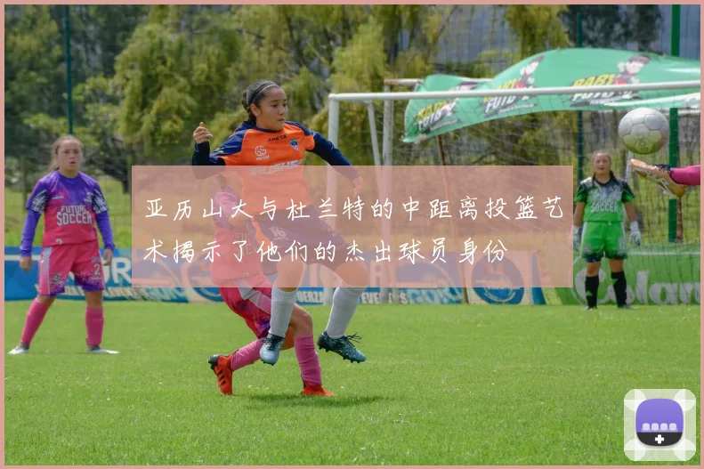 亚历山大与杜兰特的中距离投篮艺术揭示了他们的杰出球员身份