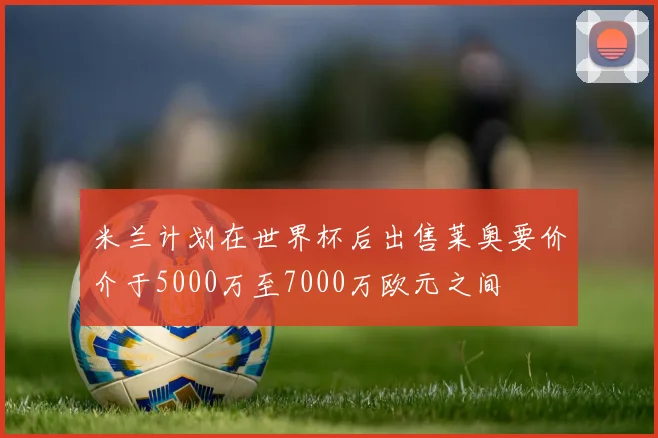 米兰计划在世界杯后出售莱奥要价介于5000万至7000万欧元之间