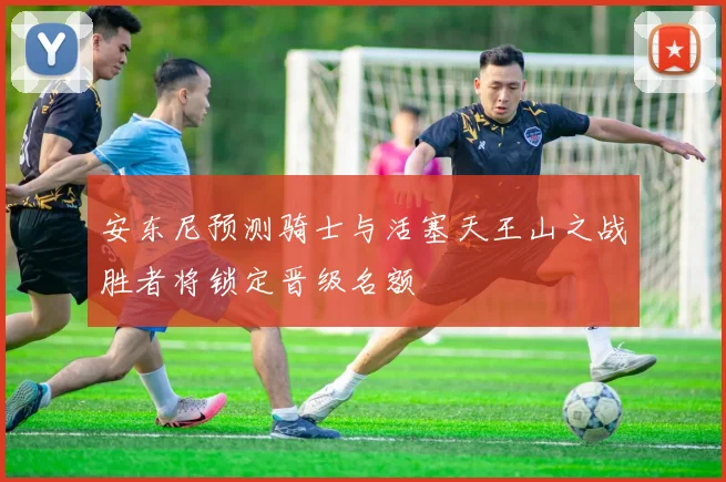 安东尼预测骑士与活塞天王山之战胜者将锁定晋级名额
