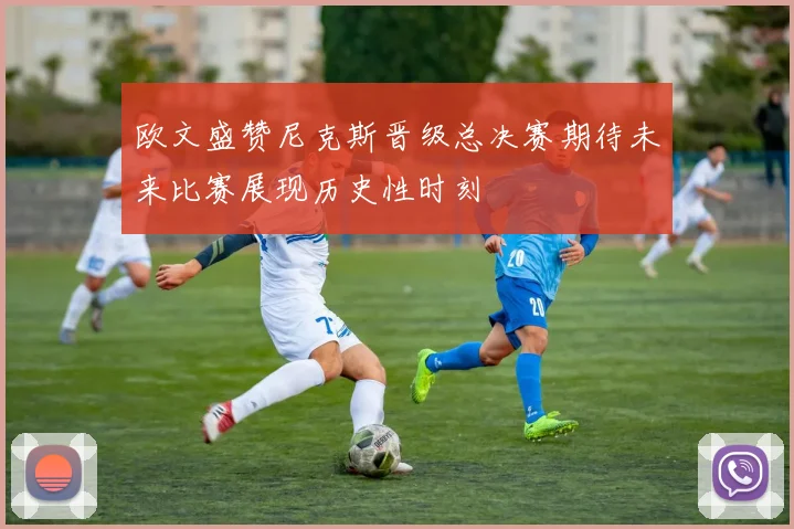 欧文盛赞尼克斯晋级总决赛期待未来比赛展现历史性时刻