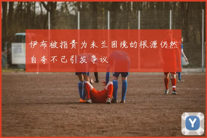 伊布被指责为米兰困境的根源仍然自夸不已引发争议