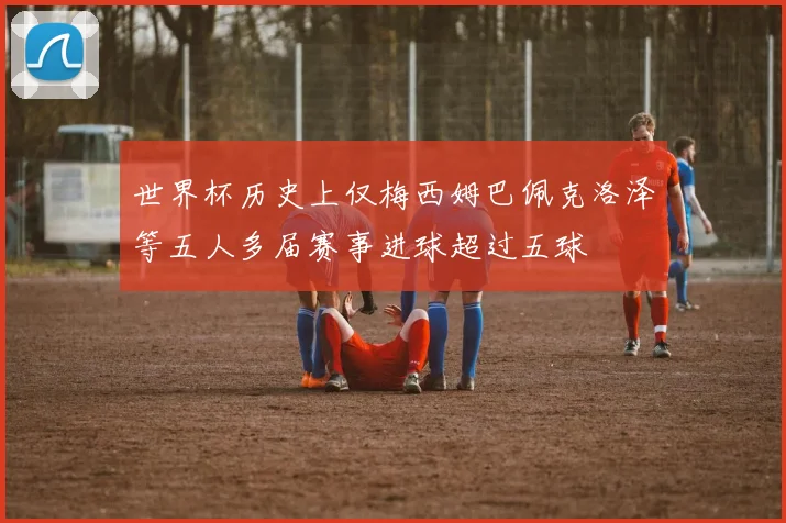 世界杯历史上仅梅西姆巴佩克洛泽等五人多届赛事进球超过五球